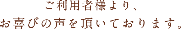 ご利用者様より、お喜びの声を頂いております。